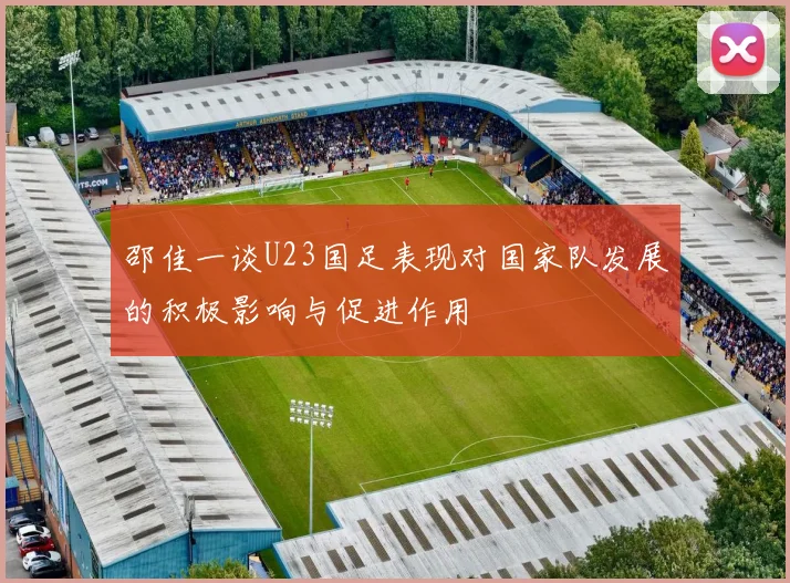 邵佳一谈U23国足表现对国家队发展的积极影响与促进作用