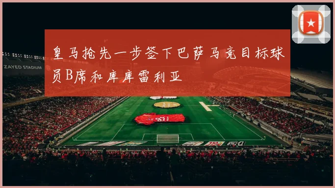 皇马抢先一步签下巴萨马竞目标球员B席和库库雷利亚