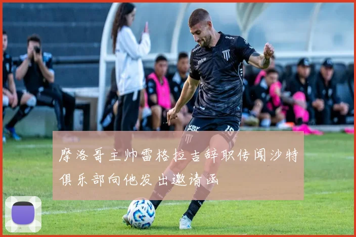 摩洛哥主帅雷格拉吉辞职传闻沙特俱乐部向他发出邀请函