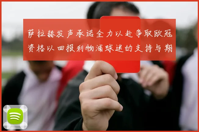 萨拉赫发声承诺全力以赴争取欧冠资格以回报利物浦球迷的支持与期待