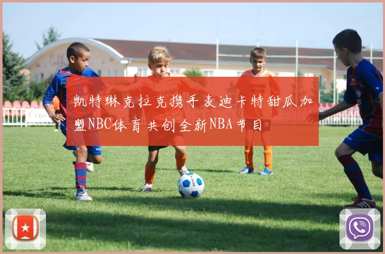凯特琳克拉克携手麦迪卡特甜瓜加盟NBC体育共创全新NBA节目