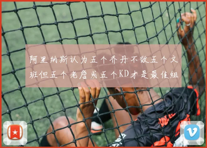 阿里纳斯认为五个乔丹不敌五个文班但五个老詹或五个KD才是最佳组合