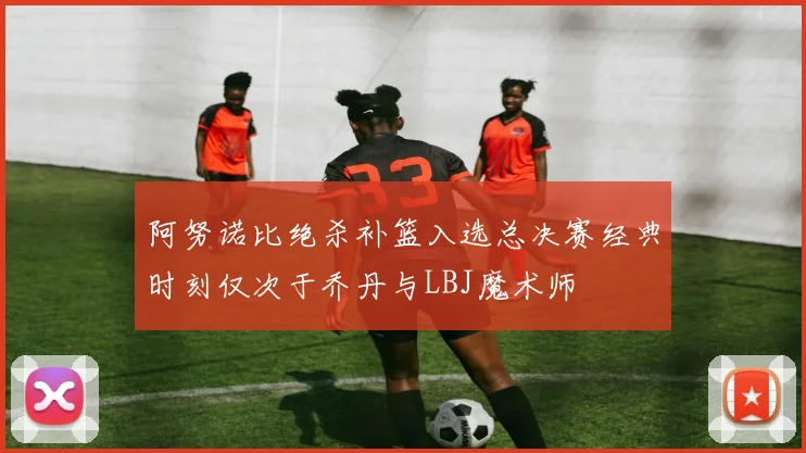 阿努诺比绝杀补篮入选总决赛经典时刻仅次于乔丹与LBJ魔术师