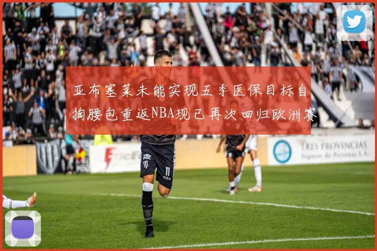亚布塞莱未能实现五季医保目标自掏腰包重返NBA现已再次回归欧洲赛场