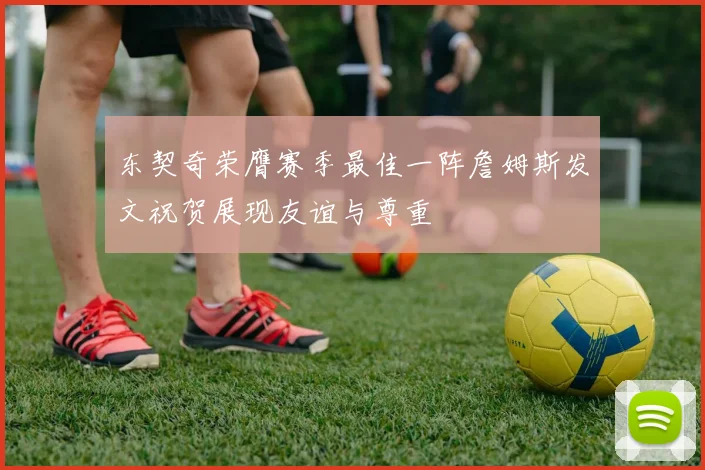 东契奇荣膺赛季最佳一阵詹姆斯发文祝贺展现友谊与尊重