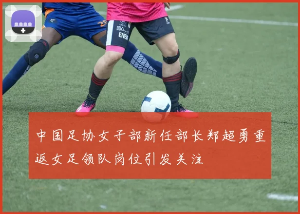 中国足协女子部新任部长郑超勇重返女足领队岗位引发关注
