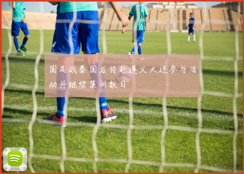 国足战泰国后将赴遵义大连参与活动并继续集训数日