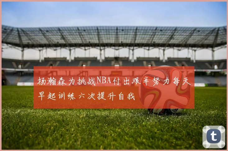杨瀚森为挑战NBA付出艰辛努力每天早起训练六次提升自我
