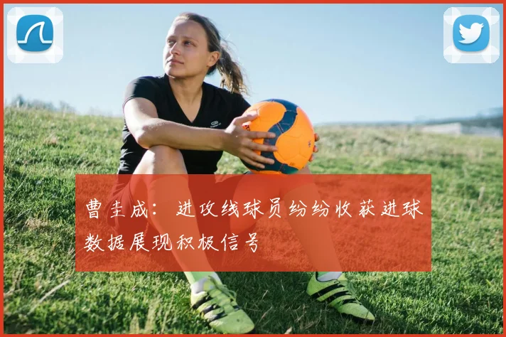 曹圭成：进攻线球员纷纷收获进球数据展现积极信号