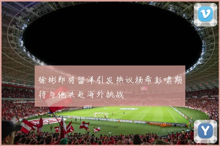 徐彬即将留洋引发热议杨希彭啸期待与他共赴海外挑战