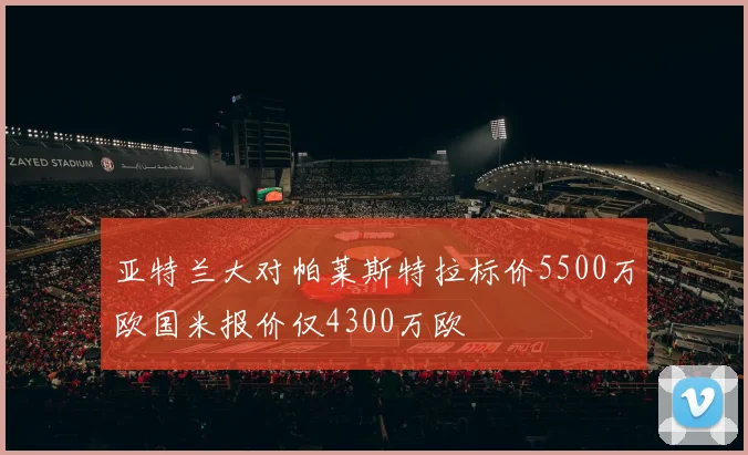 亚特兰大对帕莱斯特拉标价5500万欧国米报价仅4300万欧