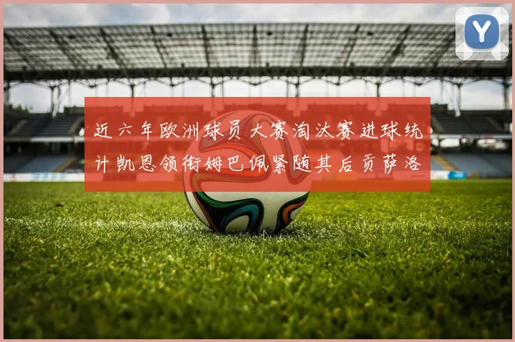 近六年欧洲球员大赛淘汰赛进球统计凯恩领衔姆巴佩紧随其后贡萨洛表现不俗
