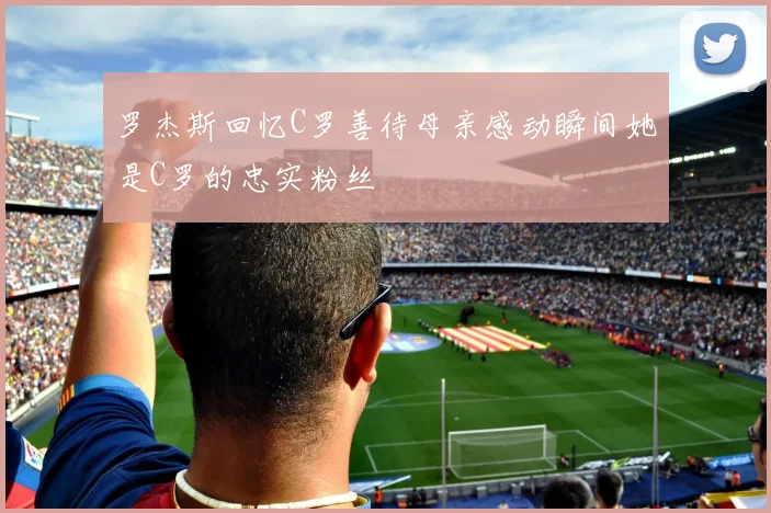 罗杰斯回忆C罗善待母亲感动瞬间她是C罗的忠实粉丝