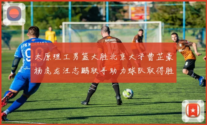 太原理工男篮大胜北京大学曹芷豪杨虎龙汪志鹏联手助力球队取得胜利