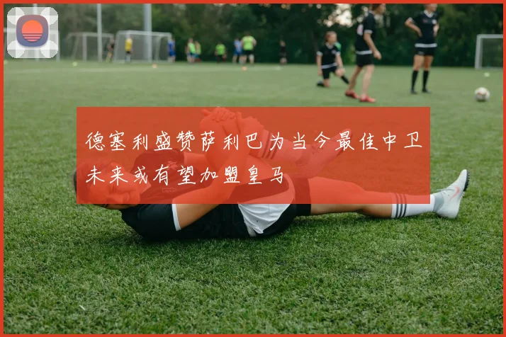 德塞利盛赞萨利巴为当今最佳中卫未来或有望加盟皇马